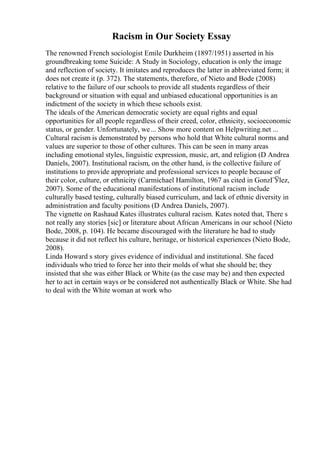 Racism in Our Society Essay
The renowned French sociologist Emile Durkheim (1897/1951) asserted in his
groundbreaking tome Suicide: A Study in Sociology, education is only the image
and reflection of society. It imitates and reproduces the latter in abbreviated form; it
does not create it (p. 372). The statements, therefore, of Nieto and Bode (2008)
relative to the failure of our schools to provide all students regardless of their
background or situation with equal and unbiased educational opportunities is an
indictment of the society in which these schools exist.
The ideals of the American democratic society are equal rights and equal
opportunities for all people regardless of their creed, color, ethnicity, socioeconomic
status, or gender. Unfortunately, we... Show more content on Helpwriting.net ...
Cultural racism is demonstrated by persons who hold that White cultural norms and
values are superior to those of other cultures. This can be seen in many areas
including emotional styles, linguistic expression, music, art, and religion (D Andrea
Daniels, 2007). Institutional racism, on the other hand, is the collective failure of
institutions to provide appropriate and professional services to people because of
their color, culture, or ethnicity (Carmichael Hamilton, 1967 as cited in GonzГЎlez,
2007). Some of the educational manifestations of institutional racism include
culturally based testing, culturally biased curriculum, and lack of ethnic diversity in
administration and faculty positions (D Andrea Daniels, 2007).
The vignette on Rashaud Kates illustrates cultural racism. Kates noted that, There s
not really any stories [sic] or literature about African Americans in our school (Nieto
Bode, 2008, p. 104). He became discouraged with the literature he had to study
because it did not reflect his culture, heritage, or historical experiences (Nieto Bode,
2008).
Linda Howard s story gives evidence of individual and institutional. She faced
individuals who tried to force her into their molds of what she should be; they
insisted that she was either Black or White (as the case may be) and then expected
her to act in certain ways or be considered not authentically Black or White. She had
to deal with the White woman at work who
 