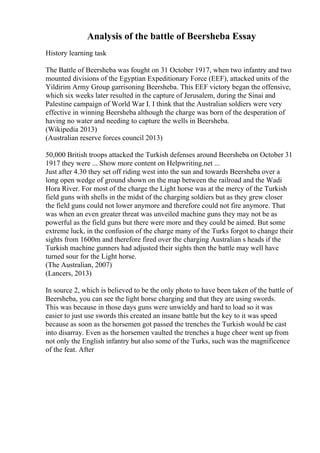 Analysis of the battle of Beersheba Essay
History learning task
The Battle of Beersheba was fought on 31 October 1917, when two infantry and two
mounted divisions of the Egyptian Expeditionary Force (EEF), attacked units of the
Yildirim Army Group garrisoning Beersheba. This EEF victory began the offensive,
which six weeks later resulted in the capture of Jerusalem, during the Sinai and
Palestine campaign of World War I. I think that the Australian soldiers were very
effective in winning Beersheba although the charge was born of the desperation of
having no water and needing to capture the wells in Beersheba.
(Wikipedia 2013)
(Australian reserve forces council 2013)
50,000 British troops attacked the Turkish defenses around Beersheba on October 31
1917 they were ... Show more content on Helpwriting.net ...
Just after 4.30 they set off riding west into the sun and towards Beersheba over a
long open wedge of ground shown on the map between the railroad and the Wadi
Hora River. For most of the charge the Light horse was at the mercy of the Turkish
field guns with shells in the midst of the charging soldiers but as they grew closer
the field guns could not lower anymore and therefore could not fire anymore. That
was when an even greater threat was unveiled machine guns they may not be as
powerful as the field guns but there were more and they could be aimed. But some
extreme luck, in the confusion of the charge many of the Turks forgot to change their
sights from 1600m and therefore fired over the charging Australian s heads if the
Turkish machine gunners had adjusted their sights then the battle may well have
turned sour for the Light horse.
(The Australian, 2007)
(Lancers, 2013)
In source 2, which is believed to be the only photo to have been taken of the battle of
Beersheba, you can see the light horse charging and that they are using swords.
This was because in those days guns were unwieldy and hard to load so it was
easier to just use swords this created an insane battle but the key to it was speed
because as soon as the horsemen got passed the trenches the Turkish would be cast
into disarray. Even as the horsemen vaulted the trenches a huge cheer went up from
not only the English infantry but also some of the Turks, such was the magnificence
of the feat. After
 