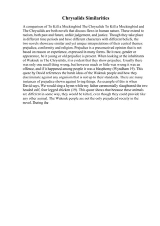 Chrysalids Similarities
A comparison of To Kill a Mockingbird The Chrysalids To Kill a Mockingbird and
The Chrysalids are both novels that discuss flaws in human nature. These extend to
racism, both past and future, unfair judgement, and justice. Though they take place
in different time periods and have different characters with different beliefs, the
two novels showcase similar and yet unique interpretations of their central themes:
prejudice, conformity and religion. Prejudice is a preconceived opinion that is not
based on reason or experience, expressed in many forms. Be it race, gender or
appearance, be it young or old prejudice is present. When looking at the inhabitants
of Waknuk in The Chrysalids, it is evident that they show prejudice. Usually there
was only one small thing wrong, but however much or little was wrong it was an
offence, and if it happened among people it was a blasphemy (Wyndham 19). This
quote by David references the harsh ideas of the Waknuk people and how they
discriminate against any organism that is not up to their standards. There are many
instances of prejudice shown against living things. An example of this is when
David says, We would sing a hymn while my father ceremonially slaughtered the two
headed calf, four legged chicken (19). This quote shows that because these animals
are different in some way, they would be killed, even though they could provide like
any other animal. The Waknuk people are not the only prejudiced society in the
novel. During the
 