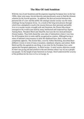 The Rise Of Anti Semitism
With the rise of anti Semitism and the pogroms targeting European Jews in the late
1800s, there were many Jewish theorists and practitioners arose to find the ultimate
solution for the Jewish question . In addition, the derived tension between the
personal life of a Jew and the public life amongst secular society was the main
challenge facing European Jewry. As a result of the long term process through
which Jews attempted to resolve the tension between their personal and public
lives in a secular society wrought with anti Semitism, the Zionist Movement
emerged on the world scene lead by many intellectual and respected key figures.
Among them, Theodore Herzl and Ahad Ha Am were the two most prominent
Zionist leaders. They both shared the same idea of nationalism where it was time
for all European Jews to unite and be recognized as a nation. Although having a
sense of national consciousness to unite the displaced Jews, their visions were
completely opposite. The Zionist Idea, a text by Arthur Hertzberg, described their
different visions in term of mass evacuation, statehood, religion, and culture. Both
Herzl and Ha Am agreed on one thing, it was time for the European Jews unite
against the European oppressors. As Herzl writes: A more serious objection would
be that I am giving aid and comfort to the anti Semites when I say we are a people
one people. As the height of anti Semitism in Europe, Herzl understood the severity
of the problem for the Jews to live in Europe. In
 
