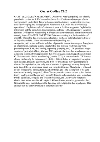Course Outline Ch 2
CHAPTER 2: DATA WAREHOUSING Objectives: After completing this chapter,
you should be able to: 1. Understand the basic deп¬Ѓnitions and concepts of data
warehouses 2. Understand data warehousing architectures 3. Describe the processes
used in developing and managing data warehouses 4. Explain data warehousing
operations 5. Explain the role of data warehouses in decision support 6. Explain data
integration and the extraction, transformation, and load (ETL) processes 7. Describe
real time (active) data warehousing 8. Understand data warehouse administration and
security issues CHAPTER OVERVIEW Data warehousing is at the foundation of
most BI. This is the data warehousing chapter of the book. Later chapters will use it
as they discuss DW... Show more content on Helpwriting.net ...
A repository of current and historical data of potential interest to managers throughout
an organization. Data are usually structured so that they are ready for analytical
processing (for OLAP, data mining, reporting, querying, etc.) DW provides a single
version of the truth 4. (Note: Watson, 2005, refers to the term data warehousing as a
discipline resulting from applications that provide decision and support capabilities)
C. Characteristics of data warehousing (Inmon, 2005) to ensure that the DW is tuned
almost exclusively for data access: 1. Subject Oriented data are organized by topics,
such as sales, products, customers, etc. Best for providing a more comprehensive
view of the organization; not only how a business is operating, but why. Integrated
data from different sources are stored in a consistent format. Also clarity is obtained
in unit of measures, naming/labeling of attributes, etc. (The assumption is the data
warehouse is totally integrated.) Time Variant provides data at various points in time
(daily, weekly, monthly quarterly, annually historic and current data so as to analyze
trends, deviations, compare and forecast outcomes, etc.). Every data warehouse
should have a time variable. (Example: LSU enrollment, retention, graduation data)
Nonvolatile users cannot change the data once entered into the data warehouse. This
ensures that the data warehouse is almost exclusively
 