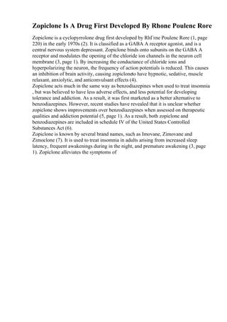 Zopiclone Is A Drug First Developed By Rhone Poulenc Rore
Zopiclone is a cyclopyrrolone drug first developed by RhГґne Poulenc Rore (1, page
220) in the early 1970s (2). It is classified as a GABA A receptor agonist, and is a
central nervous system depressant. Zopiclone binds onto subunits on the GABA A
receptor and modulates the opening of the chloride ion channels in the neuron cell
membrane (3, page 1). By increasing the conductance of chloride ions and
hyperpolarizing the neuron, the frequency of action potentials is reduced. This causes
an inhibition of brain activity, causing zopicloneto have hypnotic, sedative, muscle
relaxant, anxiolytic, and anticonvulsant effects (4).
Zopiclone acts much in the same way as benzodiazepines when used to treat insomnia
, but was believed to have less adverse effects, and less potential for developing
tolerance and addiction. As a result, it was first marketed as a better alternative to
benzodiazepines. However, recent studies have revealed that it is unclear whether
zopiclone shows improvements over benzodiazepines when assessed on therapeutic
qualities and addiction potential (5, page 1). As a result, both zopiclone and
benzodiazepines are included in schedule IV of the United States Controlled
Substances Act (6).
Zopiclone is known by several brand names, such as Imovane, Zimovane and
Zimoclone (7). It is used to treat insomnia in adults arising from increased sleep
latency, frequent awakenings during in the night, and premature awakening (3, page
1). Zopiclone alleviates the symptoms of
 