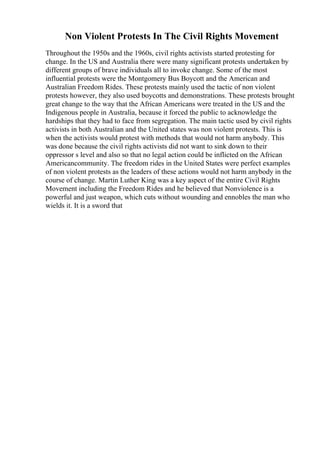 Non Violent Protests In The Civil Rights Movement
Throughout the 1950s and the 1960s, civil rights activists started protesting for
change. In the US and Australia there were many significant protests undertaken by
different groups of brave individuals all to invoke change. Some of the most
influential protests were the Montgomery Bus Boycott and the American and
Australian Freedom Rides. These protests mainly used the tactic of non violent
protests however, they also used boycotts and demonstrations. These protests brought
great change to the way that the African Americans were treated in the US and the
Indigenous people in Australia, because it forced the public to acknowledge the
hardships that they had to face from segregation. The main tactic used by civil rights
activists in both Australian and the United states was non violent protests. This is
when the activists would protest with methods that would not harm anybody. This
was done because the civil rights activists did not want to sink down to their
oppressor s level and also so that no legal action could be inflicted on the African
Americancommunity. The freedom rides in the United States were perfect examples
of non violent protests as the leaders of these actions would not harm anybody in the
course of change. Martin Luther King was a key aspect of the entire Civil Rights
Movement including the Freedom Rides and he believed that Nonviolence is a
powerful and just weapon, which cuts without wounding and ennobles the man who
wields it. It is a sword that
 