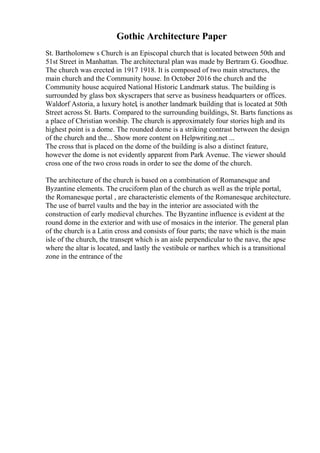 Gothic Architecture Paper
St. Bartholomew s Church is an Episcopal church that is located between 50th and
51st Street in Manhattan. The architectural plan was made by Bertram G. Goodhue.
The church was erected in 1917 1918. It is composed of two main structures, the
main church and the Community house. In October 2016 the church and the
Community house acquired National Historic Landmark status. The building is
surrounded by glass box skyscrapers that serve as business headquarters or offices.
Waldorf Astoria, a luxury hotel, is another landmark building that is located at 50th
Street across St. Barts. Compared to the surrounding buildings, St. Barts functions as
a place of Christian worship. The church is approximately four stories high and its
highest point is a dome. The rounded dome is a striking contrast between the design
of the church and the... Show more content on Helpwriting.net ...
The cross that is placed on the dome of the building is also a distinct feature,
however the dome is not evidently apparent from Park Avenue. The viewer should
cross one of the two cross roads in order to see the dome of the church.
The architecture of the church is based on a combination of Romanesque and
Byzantine elements. The cruciform plan of the church as well as the triple portal,
the Romanesque portal , are characteristic elements of the Romanesque architecture.
The use of barrel vaults and the bay in the interior are associated with the
construction of early medieval churches. The Byzantine influence is evident at the
round dome in the exterior and with use of mosaics in the interior. The general plan
of the church is a Latin cross and consists of four parts; the nave which is the main
isle of the church, the transept which is an aisle perpendicular to the nave, the apse
where the altar is located, and lastly the vestibule or narthex which is a transitional
zone in the entrance of the
 