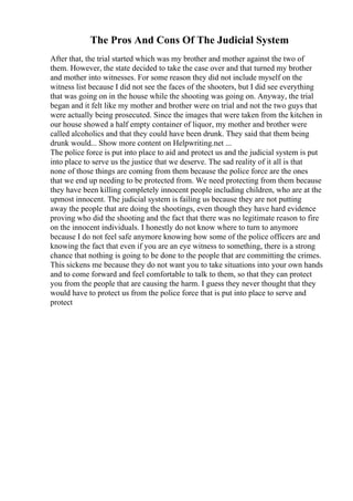 The Pros And Cons Of The Judicial System
After that, the trial started which was my brother and mother against the two of
them. However, the state decided to take the case over and that turned my brother
and mother into witnesses. For some reason they did not include myself on the
witness list because I did not see the faces of the shooters, but I did see everything
that was going on in the house while the shooting was going on. Anyway, the trial
began and it felt like my mother and brother were on trial and not the two guys that
were actually being prosecuted. Since the images that were taken from the kitchen in
our house showed a half empty container of liquor, my mother and brother were
called alcoholics and that they could have been drunk. They said that them being
drunk would... Show more content on Helpwriting.net ...
The police force is put into place to aid and protect us and the judicial system is put
into place to serve us the justice that we deserve. The sad reality of it all is that
none of those things are coming from them because the police force are the ones
that we end up needing to be protected from. We need protecting from them because
they have been killing completely innocent people including children, who are at the
upmost innocent. The judicial system is failing us because they are not putting
away the people that are doing the shootings, even though they have hard evidence
proving who did the shooting and the fact that there was no legitimate reason to fire
on the innocent individuals. I honestly do not know where to turn to anymore
because I do not feel safe anymore knowing how some of the police officers are and
knowing the fact that even if you are an eye witness to something, there is a strong
chance that nothing is going to be done to the people that are committing the crimes.
This sickens me because they do not want you to take situations into your own hands
and to come forward and feel comfortable to talk to them, so that they can protect
you from the people that are causing the harm. I guess they never thought that they
would have to protect us from the police force that is put into place to serve and
protect
 