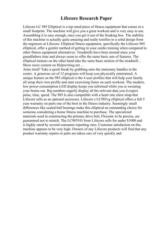 Lifecore Research Paper
Lifecore LC 985 Elliptical is a top rated piece of fitness equipment that comes in a
small footprint. The machine will give you a great workout and is very easy to use.
Assembling it is easy enough, once you get it out of the freaking box. The stability
of this machine is actually quite amazing and really testifies to a solid design from
the engineers at Lifecore. Elliptical fitness equipment, specifically the Lifecore 985
elliptical, offer a gentler method of getting in your cardio training when compared to
other fitness equipment alternatives. Treadmills have been around since your
grandfathers time and always seem to offer the same basic sets of features. The
elliptical trainers on the other hand take the same basic motion of the treadmill...
Show more content on Helpwriting.net ...
Arms tired? Take a quick break by grabbing onto the stationary handles in the
center. A generous set of 12 programs will keep you physically entertained. A
unique feature on the 985 elliptical is the 4 user profiles that will help your family
all setup their own profile and start exercising faster on each workout. The modern,
low power consumption LED display keeps you informed while you re sweating
your brains out. Big numbers eagerly display all the relevant data you d expect
pulse, time, speed. The 985 Is also compatible with a heart rate chest strap that
Lifecore sells as an optional accessory. Lifecore s LC985vg elliptical offers a full 5
year warranty on parts one of the best in the fitness industry. Seemingly small
differences like sealed ball bearings make this elliptical an outstanding choice for
someone considering a home fitness machine to purchase. The specialized
materials used in constructing the primary drive belt, Flexonic to be precise, are
guaranteed not to stretch. The LC985VG from Lifecore sells for under $1000 and
is highly rated by several consumer reporting sites. Customer satisfaction on this
machine appears to be very high. Owners of any Lifecore products will find that any
product warranty repairs or parts are taken care of very quickly and
 