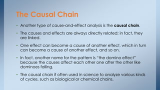 • Another type of cause-and-effect analysis is the causal chain.
• The causes and effects are always directly related; in fact, they
are linked.
• One effect can become a cause of another effect, which in turn
can become a cause of another effect, and so on.
• In fact, another name for the pattern is “the domino effect”
because the causes affect each other one after the other like
dominoes falling.
• The causal chain if often used in science to analyze various kinds
of cycles, such as biological or chemical chains.
The Causal Chain
 