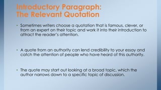• Sometimes writers choose a quotation that is famous, clever, or
from an expert on their topic and work it into their introduction to
attract the reader’s attention.
• A quote from an authority can lend credibility to your essay and
catch the attention of people who have heard of this authority.
• The quote may start out looking at a broad topic, which the
author narrows down to a specific topic of discussion.
Introductory Paragraph:
The Relevant Quotation
 