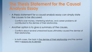 • A thesis statement for a causal analysis essay can simply state
the causes to be discussed.
– Conflicts over money, interfering relatives, and career problems all
contributed to the demise of their relationship.
• Another option is to give a summary of the causes.
– Conflicts about several unresolved issues ultimately caused the demise of
their relationship.
– In both cases, the topic is the demise of their relationship and the central
idea is reasons for its demise.
The Thesis Statement for the Causal
Analysis Essay
 