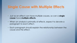 • Just as an effect can have multiple causes, so can a single
cause have multiple effects.
• When an analysis is primarily of effects, expect to devote a
paragraph to each effect.
• Each paragraph should explain the relationship between the
cause and the effect.
Single Cause with Multiple Effects
 