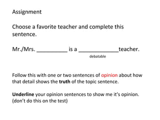 Assignment
Choose a favorite teacher and complete this
sentence.
Mr./Mrs. __________ is a _____________teacher.
debatable
Follow this with one or two sentences of opinion about how
that detail shows the truth of the topic sentence.
Underline your opinion sentences to show me it’s opinion.
(don’t do this on the test)
 
