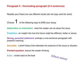 Paragraph 5 - Concluding paragraph (2-3 sentences)
Restate your thesis but use different words (do not copy word for word)
Choose 1 of the following ways to END your essay
Admonition or instruction: what the reader can do about the issue
Prediction: an insight into how the future might be different, better or worse.
Strong, punched statement: prehaps a one-sentence paragraph with
powerful meaning.
Anecdote: a brief history that reiterates the essence of the issue or situaton.
Pointed question: leaves the reader thinking.
Echo: circles back to the lead
 