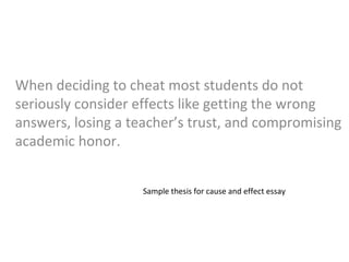 When deciding to cheat most students do not
seriously consider effects like getting the wrong
answers, losing a teacher’s trust, and compromising
academic honor.
Sample thesis for cause and effect essay
 