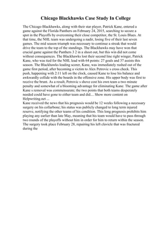 Chicago Blackhawks Case Study In College
The Chicago Blackhawks, along with their star player, Patrick Kane, entered a
game against the Florida Panthers on February 24, 2015, searching to secure a
spot in the Playoffs by overcoming their close competitor, the St. Louis Blues. At
that time, the NHL team was undergoing a nadir, losing five of their last seven
games. The mid season triumph was necessary to continue a streak that would
drive the team to the top of the standings. The Blackhawks may have won that
crucial game against the Panthers 3 2 in a shoot out, but this win did not come
without consequences. The Blackhawks lost their second line right winger, Patrick
Kane, who was tied for the NHL lead with 64 points: 27 goals and 37 assists this
season. The Blackhawks leading scorer, Kane, was immediately rushed out of the
game first period, after becoming a victim to Alex Petrovic s cross check. This
push, happening with 2:11 left on the clock, caused Kane to lose his balance and
awkwardly collide with the boards in the offensive zone. His upper body was first to
receive the brunt. As a result, Petrovic s shove cost his own team a two minute
penalty and somewhat of a blooming advantage for eliminating Kane. The game after
Kane s removal was commensurate; the two points that both teams desperately
needed could have gone to either team and did.... Show more content on
Helpwriting.net ...
Kane received the news that his prognosis would be 12 weeks following a necessary
surgery on his collarbone; his status was publicly changed to long term injured
reserve, notifying the other teams of his condition. This long prognosis prohibits him
playing any earlier than late May, meaning that his team would have to pass through
two rounds of the playoffs without him in order for him to return within the season.
The surgery took place February 28, repairing his left clavicle that was fractured
during the
 