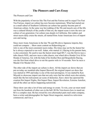 The Pioneers and Cars Essay
The Pioneers and Cars
With the popularity of movies like The Fast and the Furious and its sequel Too Fast
Too Furious, import car culture has now become mainstream. What had started out
as a small subset of Southern California car culture has quickly become part of
American culture. In the same way hot rodding of the 50s and muscle cars of the 60s
was a cultural lifestyle of the youths of that era, the import scene is now the new car
culture of our generation. Car culture runs deeply in California. Hot rodders and
street racers daily cruise the streets, all started from Asian Americans love of import
cars and racing.
Since most Asian Americans in the late 70s and 80s drove Japanese imports, they
could not compete ... Show more content on Helpwriting.net ...
JoJo is one of the most consistent racers today. His times may not be the fastest but
he is always expected to run well. Adam, who started A L Racing in his parents barn,
is also consistent. He used to race the fastest street legal RX 7, was the first to race a
tube chassis NSX, and now races a tube chassis, rear wheel drive Honda Civic SI for
Honda of America. Ed, with the help of his brother Ron and Bergonholtz Racing,
was the first front wheel drive to run the quarter mile in 10 seconds. Now he races a
Mazda 6 for Mazda USA.
The other side of the import car culture is show. All the import car shows that are
put on today are modeled after Import Showoff, the original import car show that
was started in 1995 and today is one of the most prestigious. It was started by Ken
Miyoshi to showcase import cars that not only were fast but which were also artistic,
much like the hot rod/custom car scene of domestics. Ken s show has spawned the
creation Hot Import Nights, Hot Import Daze, Import Revolution, Extreme Autofest,
and all the other car shows happening nationwide.
These show cars take a lot of time and energy to create. To win, your car must stand
out from the hundreds of other cars in the hall. RJ De Vera knows how to stand out.
RJ is a complex man. He has owned his own aftermarket parts mail order company,
been a writer and photographer for Super Street magazine, starred in a television
commercial, and was a
 
