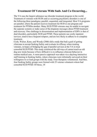 Treatment Of Veterans With Suds And Co Occurring...
The VA runs the largest substance use disorder treatment program in the world.
Treatment of veterans with SUDs and co occurring psychiatric disorders is one of
the following three paradigms; parallel, sequential, and integrated. Most VA programs
are parallel, where the patient receives treatment for SUD in one program and
treatment for PTSDin another. Many SUD PTSD veterans may be unable to navigate
the separate systems or make sense of the disparate messages about PTSD treatment
and recovery. One challenge to dissemination and implementation of EBTs is that of
dual disorders, particularly SUD and PTSD. These patients use costly inpatient
services, tend to have frequent relapses, and are less likely to adhere to or complete
treatment.
Cook, Walser, Kane, and Woody (2006) did a study that had a goal of getting
clinicians to accept Seeking Safety and evaluate its efficacy when treating
veterans, in hopes of bridging the gap of parallel services at the VA to treat
comorbid SUD PTSD. This study reinforced the old ways of cannot teach an old
dog new tricks because of how difficult it is to influence clinician behavior in
routine medical care. A more passive approach was taken via a daylong interactive
staff training in Seeking Safety, where clinicians were informally surveyed on their
willingness to co lead groups with the study. Four therapists volunteered. And thus,
four Seeking Safety groups were formed with 25 veteran volunteers whom had
comorbid SUD PTSD. Of those, 18
 