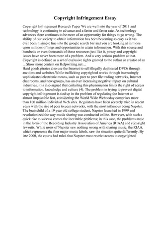 Copyright Infringement Essay
Copyright Infringement Research Paper We are well into the year of 2011 and
technology is continuing to advance and a faster and faster rate. As technology
advances there continues to be more of an opportunity for things to go wrong. The
ability of our society to obtain information has been becoming as easy as it has
ever been. I simple line into the google search bar and you are looking at millions
upon millions of lings and opportunities to attain information. With this source and
hundreds or even thousands of these resources just like it, piracy and copyright
issues have never been more of a problem. And a very serious problem at that.
Copyright is defined as a set of exclusive rights granted to the author or creator of an
... Show more content on Helpwriting.net ...
Hard goods pirates also use the Internet to sell illegally duplicated DVDs through
auctions and websites.While trafficking copyrighted works through increasingly
sophisticated electronic means, such as peer to peer file trading networks, Internet
chat rooms, and newsgroups, has an ever increasing negative impact on cultural
industries, it is also argued that curtailing this phenomenon limits the right of access
to information, knowledge and culture (4). The problem in trying to prevent digital
copyright infringement is tied up in the problem of regulating the Internet an
almost impossible feat, considering the World Wide Web today comprises more
than 100 million individual Web sites. Regulators have been severely tried in recent
years with the rise of peer to peer networks, with the most infamous being Napster.
The brainchild of a 19 year old college student, Napster launched in 1999 and
revolutionized the way music sharing was conducted online. However, with such a
quick rise to success comes the inevitable problems; in this case, the problems arose
in the form of the Recording Industry Association of America (RIAA) and copyright
lawsuits. While users of Napster saw nothing wrong with sharing music, the RIAA,
which represents the four major music labels, saw the situation quite differently. By
late 2000, the courts had ruled that Napster must restrict access to copyrighted
 