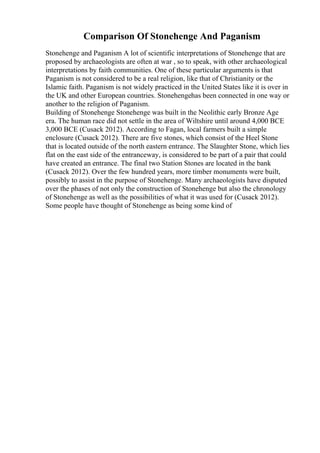 Comparison Of Stonehenge And Paganism
Stonehenge and Paganism A lot of scientific interpretations of Stonehenge that are
proposed by archaeologists are often at war , so to speak, with other archaeological
interpretations by faith communities. One of these particular arguments is that
Paganism is not considered to be a real religion, like that of Christianity or the
Islamic faith. Paganism is not widely practiced in the United States like it is over in
the UK and other European countries. Stonehengehas been connected in one way or
another to the religion of Paganism.
Building of Stonehenge Stonehenge was built in the Neolithic early Bronze Age
era. The human race did not settle in the area of Wiltshire until around 4,000 BCE
3,000 BCE (Cusack 2012). According to Fagan, local farmers built a simple
enclosure (Cusack 2012). There are five stones, which consist of the Heel Stone
that is located outside of the north eastern entrance. The Slaughter Stone, which lies
flat on the east side of the entranceway, is considered to be part of a pair that could
have created an entrance. The final two Station Stones are located in the bank
(Cusack 2012). Over the few hundred years, more timber monuments were built,
possibly to assist in the purpose of Stonehenge. Many archaeologists have disputed
over the phases of not only the construction of Stonehenge but also the chronology
of Stonehenge as well as the possibilities of what it was used for (Cusack 2012).
Some people have thought of Stonehenge as being some kind of
 