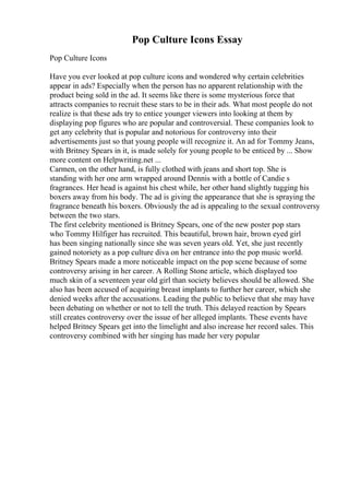Pop Culture Icons Essay
Pop Culture Icons
Have you ever looked at pop culture icons and wondered why certain celebrities
appear in ads? Especially when the person has no apparent relationship with the
product being sold in the ad. It seems like there is some mysterious force that
attracts companies to recruit these stars to be in their ads. What most people do not
realize is that these ads try to entice younger viewers into looking at them by
displaying pop figures who are popular and controversial. These companies look to
get any celebrity that is popular and notorious for controversy into their
advertisements just so that young people will recognize it. An ad for Tommy Jeans,
with Britney Spears in it, is made solely for young people to be enticed by ... Show
more content on Helpwriting.net ...
Carmen, on the other hand, is fully clothed with jeans and short top. She is
standing with her one arm wrapped around Dennis with a bottle of Candie s
fragrances. Her head is against his chest while, her other hand slightly tugging his
boxers away from his body. The ad is giving the appearance that she is spraying the
fragrance beneath his boxers. Obviously the ad is appealing to the sexual controversy
between the two stars.
The first celebrity mentioned is Britney Spears, one of the new poster pop stars
who Tommy Hilfiger has recruited. This beautiful, brown hair, brown eyed girl
has been singing nationally since she was seven years old. Yet, she just recently
gained notoriety as a pop culture diva on her entrance into the pop music world.
Britney Spears made a more noticeable impact on the pop scene because of some
controversy arising in her career. A Rolling Stone article, which displayed too
much skin of a seventeen year old girl than society believes should be allowed. She
also has been accused of acquiring breast implants to further her career, which she
denied weeks after the accusations. Leading the public to believe that she may have
been debating on whether or not to tell the truth. This delayed reaction by Spears
still creates controversy over the issue of her alleged implants. These events have
helped Britney Spears get into the limelight and also increase her record sales. This
controversy combined with her singing has made her very popular
 