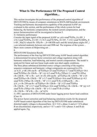 What Is The Performance Of The Proposed Control
Algorithm...
This section investigates the performance of the proposed control algorithm of
DSTATCOM by means of computer simulations in MATLAB/Simulink environment.
Tracking and harmonic decomposition capability of the proposed AANF are
evaluated in this section, and the performance of the whole system for load
balancing, the harmonic compensation, the neutral current compensation, and the
power factorcorrection will be investigated in Section 5.
4.1 Initiatory performance
Consider the input signal of the proposed AANF as: y(t)=sinвЃЎ(П‰_0 t+П†_1
)+0.2 sinвЃЎ(5П‰_0 t+П†_5 )+0.3 sinвЃЎ(7П‰_0 t+П†_7 )+0.3 sinвЃЎ(30П‰_0
t+П†_30)(21) whereгЂ– П‰гЂ—_0=100 ПЂ rad/s and the initial phase angles П†_i
s are selected randomly between zero and 2ПЂ rad. The response of the system ...
Show more content on Helpwriting.net ...
8.
DSTATCOM Simulation Results
The performance of the four leg DSTATCOM using AANF based control algorithm
is demonstrated for power factor correction and voltage regulation along with
harmonic reduction, load balancing, and neutral current compensation. The model is
analyzed for linear and non linear loads under non ideal supply conditions.
The three phase unbalanced distorted source voltages consisting of the negative
sequence component and harmonic voltage components are expressed in (23).
{в–€(V_a=г
Ђ–250 sinгЂ—вЃЎ(П‰t)+25 sinвЃЎ(П‰t)+3.7 sinвЃЎ(3П‰t)+18.6
sinвЃЎ(5П‰t гЂ–120гЂ—^В° ) @+4.5 sinвЃЎгЂ–(7П‰t)+3.1 sinвЃЎ(11П‰t
гЂ–120гЂ—^В° ) гЂ— @V_b=гЂ–250 sinгЂ—вЃЎ(П‰t гЂ–120гЂ—^В° )+25
sinвЃЎ(П‰t+гЂ–120гЂ—^В° )+3.7 sinвЃЎ(3П‰t)+18.6 sinвЃЎ(5П‰t) @+4.5
sinвЃЎгЂ–(7П‰t гЂ–120гЂ—^В° )+3.1 sinвЃЎгЂ–(11П‰t)гЂ— гЂ—
@V_c=гЂ–250 sinгЂ—вЃЎ(П‰t+гЂ–120гЂ—^В° )+25 sinвЃЎ(П‰t
гЂ–120гЂ—^В° )+3.7 sinвЃЎ(3П‰t)+18.6 sinвЃЎ(5П‰t+гЂ–120гЂ—^В° )@+4.5
sinвЃЎгЂ–(7П‰t+гЂ–120гЂ—^В° )+3.1 sinвЃЎгЂ–(11П‰t
гЂ–120гЂ—^В°)гЂ— гЂ— )в”¤(23)
5.1 PFC operation of DSTATCOM under linear lagging power factor load condition
(Case A)
The power factor correction and load balancing simulation results for the proposed
AANF based control algorithm of the four leg DSTATCOM under unbalanced
distorted supply voltages is discussed here. At t= 0.4 s, phase A and at t= 0.5s phase
B are disconnected, respectively, and at t= 0.7 s and t= 0.8 s phases A and B are
applied again. Fig.
 