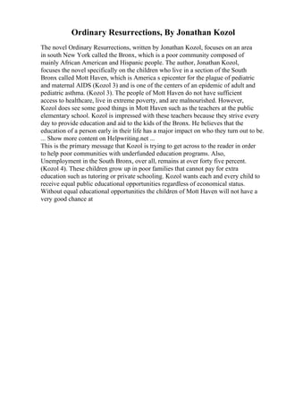 Ordinary Resurrections, By Jonathan Kozol
The novel Ordinary Resurrections, written by Jonathan Kozol, focuses on an area
in south New York called the Bronx, which is a poor community composed of
mainly African American and Hispanic people. The author, Jonathan Kozol,
focuses the novel specifically on the children who live in a section of the South
Bronx called Mott Haven, which is America s epicenter for the plague of pediatric
and maternal AIDS (Kozol 3) and is one of the centers of an epidemic of adult and
pediatric asthma. (Kozol 3). The people of Mott Haven do not have sufficient
access to healthcare, live in extreme poverty, and are malnourished. However,
Kozol does see some good things in Mott Haven such as the teachers at the public
elementary school. Kozol is impressed with these teachers because they strive every
day to provide education and aid to the kids of the Bronx. He believes that the
education of a person early in their life has a major impact on who they turn out to be.
... Show more content on Helpwriting.net ...
This is the primary message that Kozol is trying to get across to the reader in order
to help poor communities with underfunded education programs. Also,
Unemployment in the South Bronx, over all, remains at over forty five percent.
(Kozol 4). These children grow up in poor families that cannot pay for extra
education such as tutoring or private schooling. Kozol wants each and every child to
receive equal public educational opportunities regardless of economical status.
Without equal educational opportunities the children of Mott Haven will not have a
very good chance at
 