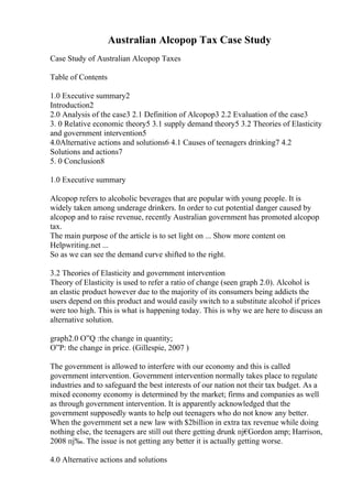 Australian Alcopop Tax Case Study
Case Study of Australian Alcopop Taxes
Table of Contents
1.0 Executive summary2
Introduction2
2.0 Analysis of the case3 2.1 Definition of Alcopop3 2.2 Evaluation of the case3
3. 0 Relative economic theory5 3.1 supply demand theory5 3.2 Theories of Elasticity
and government intervention5
4.0Alternative actions and solutions6 4.1 Causes of teenagers drinking7 4.2
Solutions and actions7
5. 0 Conclusion8
1.0 Executive summary
Alcopop refers to alcoholic beverages that are popular with young people. It is
widely taken among underage drinkers. In order to cut potential danger caused by
alcopop and to raise revenue, recently Australian government has promoted alcopop
tax.
The main purpose of the article is to set light on ... Show more content on
Helpwriting.net ...
So as we can see the demand curve shifted to the right.
3.2 Theories of Elasticity and government intervention
Theory of Elasticity is used to refer a ratio of change (seen graph 2.0). Alcohol is
an elastic product however due to the majority of its consumers being addicts the
users depend on this product and would easily switch to a substitute alcohol if prices
were too high. This is what is happening today. This is why we are here to discuss an
alternative solution.
graph2.0 О”Q :the change in quantity;
О”P: the change in price. (Gillespie, 2007 )
The government is allowed to interfere with our economy and this is called
government intervention. Government intervention normally takes place to regulate
industries and to safeguard the best interests of our nation not their tax budget. As a
mixed economy economy is determined by the market; firms and companies as well
as through government intervention. It is apparently acknowledged that the
government supposedly wants to help out teenagers who do not know any better.
When the government set a new law with $2billion in extra tax revenue while doing
nothing else, the teenagers are still out there getting drunk пј€
Gordon amp; Harrison,
2008 пј‰. The issue is not getting any better it is actually getting worse.
4.0 Alternative actions and solutions
 