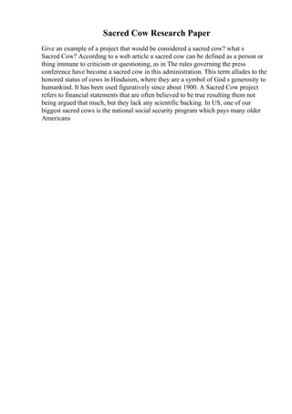 Sacred Cow Research Paper
Give an example of a project that would be considered a sacred cow? what s
Sacred Cow? According to a web article a sacred cow can be defined as a person or
thing immune to criticism or questioning, as in The rules governing the press
conference have become a sacred cow in this administration. This term alludes to the
honored status of cows in Hinduism, where they are a symbol of God s generosity to
humankind. It has been used figuratively since about 1900. A Sacred Cow project
refers to financial statements that are often believed to be true resulting them not
being argued that much, but they lack any scientific backing. In US, one of our
biggest sacred cows is the national social security program which pays many older
Americans
 