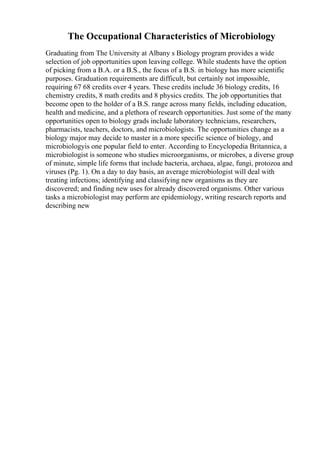 The Occupational Characteristics of Microbiology
Graduating from The University at Albany s Biology program provides a wide
selection of job opportunities upon leaving college. While students have the option
of picking from a B.A. or a B.S., the focus of a B.S. in biology has more scientific
purposes. Graduation requirements are difficult, but certainly not impossible,
requiring 67 68 credits over 4 years. These credits include 36 biology credits, 16
chemistry credits, 8 math credits and 8 physics credits. The job opportunities that
become open to the holder of a B.S. range across many fields, including education,
health and medicine, and a plethora of research opportunities. Just some of the many
opportunities open to biology grads include laboratory technicians, researchers,
pharmacists, teachers, doctors, and microbiologists. The opportunities change as a
biology major may decide to master in a more specific science of biology, and
microbiologyis one popular field to enter. According to Encyclopedia Britannica, a
microbiologist is someone who studies microorganisms, or microbes, a diverse group
of minute, simple life forms that include bacteria, archaea, algae, fungi, protozoa and
viruses (Pg. 1). On a day to day basis, an average microbiologist will deal with
treating infections; identifying and classifying new organisms as they are
discovered; and finding new uses for already discovered organisms. Other various
tasks a microbiologist may perform are epidemiology, writing research reports and
describing new
 