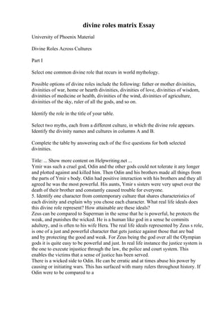 divine roles matrix Essay
University of Phoenix Material
Divine Roles Across Cultures
Part I
Select one common divine role that recurs in world mythology.
Possible options of divine roles include the following: father or mother divinities,
divinities of war, home or hearth divinities, divinities of love, divinities of wisdom,
divinities of medicine or health, divinities of the wind, divinities of agriculture,
divinities of the sky, ruler of all the gods, and so on.
Identify the role in the title of your table.
Select two myths, each from a different culture, in which the divine role appears.
Identify the divinity names and cultures in columns A and B.
Complete the table by answering each of the five questions for both selected
divinities.
Title: ... Show more content on Helpwriting.net ...
Ymir was such a cruel god, Odin and the other gods could not tolerate it any longer
and plotted against and killed him. Then Odin and his brothers made all things from
the parts of Ymir s body. Odin had positive interaction with his brothers and they all
agreed he was the most powerful. His aunts, Ymir s sisters were very upset over the
death of their brother and constantly caused trouble for everyone.
5. Identify one character from contemporary culture that shares characteristics of
each divinity and explain why you chose each character. What real life ideals does
this divine role represent? How attainable are these ideals?
Zeus can be compared to Superman in the sense that he is powerful, he protects the
weak, and punishes the wicked. He is a human like god in a sense he commits
adultery, and is often to his wife Hera. The real life ideals represented by Zeus s role,
is one of a just and powerful character that gets justice against those that are bad
and by protecting the good and weak. For Zeus being the god over all the Olympian
gods it is quite easy to be powerful and just. In real life instance the justice system is
the one to execute injustice through the law, the police and court system. This
enables the victims that a sense of justice has been served.
There is a wicked side to Odin. He can be erratic and at times abuse his power by
causing or initiating wars. This has surfaced with many rulers throughout history. If
Odin were to be compared to a
 