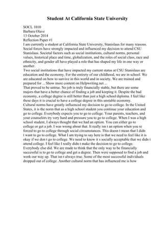 Student At California State University
SOCL 1010
Barbara Olave
13 October 2014
Reflection Paper #1
I am currently a student at California State University, Stanislaus for many reasons.
Social forces have strongly impacted and influenced my decision to attend CSU
Stanislaus. Societal factors such as social institutions, cultural norms, personal
values, historical place and time, globalization, and the roles of social class, race and
ethnicity, and gender all have played a role that has shaped my life in one way or
another.
Two social institutions that have impacted my current status at CSU Stanislaus are
education and the economy. For the entirety of our childhood, we are in school. We
are educated on how to survive in this world and in society. We are trained and
prepared for ... Show more content on Helpwriting.net ...
That proved to be untrue. No job is truly financially stable, but there are some
majors that have a better chance of finding a job and keeping it. Despite the bad
economy, a college degree is still better than just a high school diploma. I feel like
these days it is crucial to have a college degree in this unstable economy.
Cultural norms have greatly influenced my decision to go to college. In the United
States, it is the norm that as a high school student you continue your education and
go to college. Everybody expects you to go to college. Your parents, teachers, and
your counselors try very hard and pressure you to go to college. When I was a high
school student, I always thought that we had an option. You can either go to
college or get a job. I was wrong about that. It really isn t an option when you re
forced to go to college through social circumstances. This doesn t mean that I didn
t want to go to college. What I am trying to say here is that we need to feel like it is
okay if we don t go to college. We need to know it s socially acceptable that we didn t
attend college. I feel like I really didn t make the decision to go to college.
Everybody else did. We are made to think that the only way to be financially
successful is to go to college and get a degree. Then were supposed to find a job and
work our way up. That isn t always true. Some of the most successful individuals
dropped out of college. Another cultural norm that has influenced me is how
 