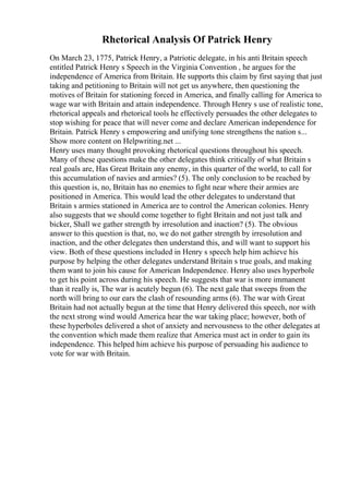 Rhetorical Analysis Of Patrick Henry
On March 23, 1775, Patrick Henry, a Patriotic delegate, in his anti Britain speech
entitled Patrick Henry s Speech in the Virginia Convention , he argues for the
independence of America from Britain. He supports this claim by first saying that just
taking and petitioning to Britain will not get us anywhere, then questioning the
motives of Britain for stationing forced in America, and finally calling for America to
wage war with Britain and attain independence. Through Henry s use of realistic tone,
rhetorical appeals and rhetorical tools he effectively persuades the other delegates to
stop wishing for peace that will never come and declare American independence for
Britain. Patrick Henry s empowering and unifying tone strengthens the nation s...
Show more content on Helpwriting.net ...
Henry uses many thought provoking rhetorical questions throughout his speech.
Many of these questions make the other delegates think critically of what Britain s
real goals are, Has Great Britain any enemy, in this quarter of the world, to call for
this accumulation of navies and armies? (5). The only conclusion to be reached by
this question is, no, Britain has no enemies to fight near where their armies are
positioned in America. This would lead the other delegates to understand that
Britain s armies stationed in America are to control the American colonies. Henry
also suggests that we should come together to fight Britain and not just talk and
bicker, Shall we gather strength by irresolution and inaction? (5). The obvious
answer to this question is that, no, we do not gather strength by irresolution and
inaction, and the other delegates then understand this, and will want to support his
view. Both of these questions included in Henry s speech help him achieve his
purpose by helping the other delegates understand Britain s true goals, and making
them want to join his cause for American Independence. Henry also uses hyperbole
to get his point across during his speech. He suggests that war is more immanent
than it really is, The war is acutely begun (6). The next gale that sweeps from the
north will bring to our ears the clash of resounding arms (6). The war with Great
Britain had not actually begun at the time that Henry delivered this speech, nor with
the next strong wind would America hear the war taking place; however, both of
these hyperboles delivered a shot of anxiety and nervousness to the other delegates at
the convention which made them realize that America must act in order to gain its
independence. This helped him achieve his purpose of persuading his audience to
vote for war with Britain.
 