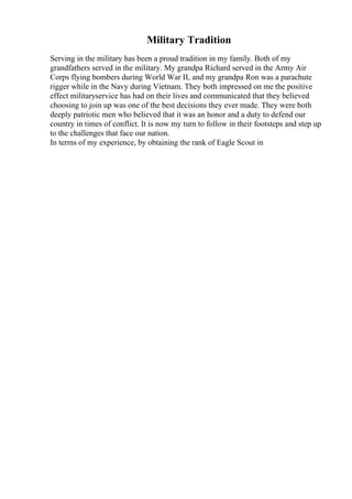 Military Tradition
Serving in the military has been a proud tradition in my family. Both of my
grandfathers served in the military. My grandpa Richard served in the Army Air
Corps flying bombers during World War II, and my grandpa Ron was a parachute
rigger while in the Navy during Vietnam. They both impressed on me the positive
effect militaryservice has had on their lives and communicated that they believed
choosing to join up was one of the best decisions they ever made. They were both
deeply patriotic men who believed that it was an honor and a duty to defend our
country in times of conflict. It is now my turn to follow in their footsteps and step up
to the challenges that face our nation.
In terms of my experience, by obtaining the rank of Eagle Scout in
 
