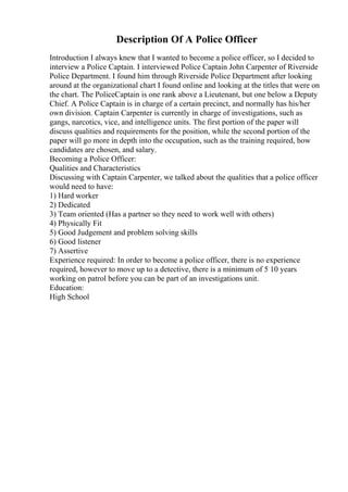 Description Of A Police Officer
Introduction I always knew that I wanted to become a police officer, so I decided to
interview a Police Captain. I interviewed Police Captain John Carpenter of Riverside
Police Department. I found him through Riverside Police Department after looking
around at the organizational chart I found online and looking at the titles that were on
the chart. The PoliceCaptain is one rank above a Lieutenant, but one below a Deputy
Chief. A Police Captain is in charge of a certain precinct, and normally has his/her
own division. Captain Carpenter is currently in charge of investigations, such as
gangs, narcotics, vice, and intelligence units. The first portion of the paper will
discuss qualities and requirements for the position, while the second portion of the
paper will go more in depth into the occupation, such as the training required, how
candidates are chosen, and salary.
Becoming a Police Officer:
Qualities and Characteristics
Discussing with Captain Carpenter, we talked about the qualities that a police officer
would need to have:
1) Hard worker
2) Dedicated
3) Team oriented (Has a partner so they need to work well with others)
4) Physically Fit
5) Good Judgement and problem solving skills
6) Good listener
7) Assertive
Experience required: In order to become a police officer, there is no experience
required, however to move up to a detective, there is a minimum of 5 10 years
working on patrol before you can be part of an investigations unit.
Education:
High School
 