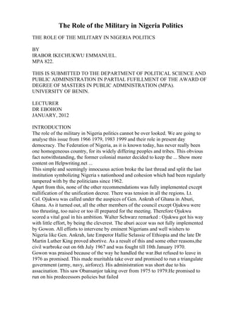 The Role of the Military in Nigeria Politics
THE ROLE OF THE MILITARY IN NIGERIA POLITICS
BY
IRABOR IKECHUKWU EMMANUEL.
MPA 822.
THIS IS SUBMITTED TO THE DEPARTMENT OF POLITICAL SCIENCE AND
PUBLIC ADMINISTRATION IN PARTIAL FUFILLMENT OF THE AWARD OF
DEGREE OF MASTERS IN PUBLIC ADMINISTRATION (MPA).
UNIVERSITY OF BENIN.
LECTURER
DR EBOHON
JANUARY, 2012
INTRODUCTION
The role of the military in Nigeria politics cannot be over looked. We are going to
analyse this issue from 1966 1979, 1983 1999 and their role in present day
democracy. The Federation of Nigeria, as it is known today, has never really been
one homogeneous country, for its widely differing peoples and tribes. This obvious
fact notwithstanding, the former colonial master decided to keep the ... Show more
content on Helpwriting.net ...
This simple and seemingly innocuous action broke the last thread and split the last
institution symbolizing Nigeria s nationhood and cohesion which had been regularly
tampered with by the politicians since 1962.
Apart from this, none of the other recommendations was fully implemented except
nullification of the unification decree. There was tension in all the regions. Lt.
Col. Ojukwu was called under the auspices of Gen. Ankrah of Ghana in Aburi,
Ghana. As it turned out, all the other members of the council except Ojukwu were
too thrusting, too naive or too ill prepared for the meeting. Therefore Ojukwu
scored a vital goal in his ambition. Walter Schwarz remarked : Ojukwu got his way
with little effort, by being the cleverest. The aburi accor was not fully implemented
by Gowon. All efforts to intervene by eminent Nigerians and well wishers to
Nigeria like Gen. Ankrah, late Emperor Hallie Selassie of Ethiopia and the late Dr
Martin Luther King proved abortive. As a result of this and some other reasons,the
civil warbroke out on 6th July 1967 and was fought till 10th January 1970.
Gowon was praised because of the way he handled the war.But refused to leave in
1976 as promised. This made muritahla take over and promised to run a triangulate
government (army, navy, airforce). His administration was short due to his
assacination. This saw Obansanjor taking over from 1975 to 1979.He promised to
run on his predecessors policies but failed
 