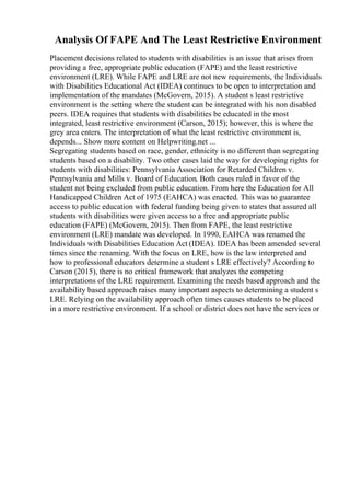 Analysis Of FAPE And The Least Restrictive Environment
Placement decisions related to students with disabilities is an issue that arises from
providing a free, appropriate public education (FAPE) and the least restrictive
environment (LRE). While FAPE and LRE are not new requirements, the Individuals
with Disabilities Educational Act (IDEA) continues to be open to interpretation and
implementation of the mandates (McGovern, 2015). A student s least restrictive
environment is the setting where the student can be integrated with his non disabled
peers. IDEA requires that students with disabilities be educated in the most
integrated, least restrictive environment (Carson, 2015); however, this is where the
grey area enters. The interpretation of what the least restrictive environment is,
depends... Show more content on Helpwriting.net ...
Segregating students based on race, gender, ethnicity is no different than segregating
students based on a disability. Two other cases laid the way for developing rights for
students with disabilities: Pennsylvania Association for Retarded Children v.
Pennsylvania and Mills v. Board of Education. Both cases ruled in favor of the
student not being excluded from public education. From here the Education for All
Handicapped Children Act of 1975 (EAHCA) was enacted. This was to guarantee
access to public education with federal funding being given to states that assured all
students with disabilities were given access to a free and appropriate public
education (FAPE) (McGovern, 2015). Then from FAPE, the least restrictive
environment (LRE) mandate was developed. In 1990, EAHCA was renamed the
Individuals with Disabilities Education Act (IDEA). IDEA has been amended several
times since the renaming. With the focus on LRE, how is the law interpreted and
how to professional educators determine a student s LRE effectively? According to
Carson (2015), there is no critical framework that analyzes the competing
interpretations of the LRE requirement. Examining the needs based approach and the
availability based approach raises many important aspects to determining a student s
LRE. Relying on the availability approach often times causes students to be placed
in a more restrictive environment. If a school or district does not have the services or
 