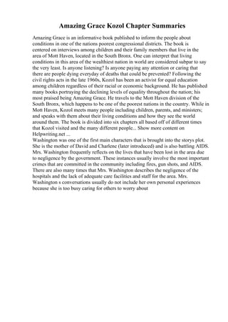 Amazing Grace Kozol Chapter Summaries
Amazing Grace is an informative book published to inform the people about
conditions in one of the nations poorest congressional districts. The book is
centered on interviews among children and their family members that live in the
area of Mott Haven, located in the South Bronx. One can interpret that living
conditions in this area of the wealthiest nation in world are considered subpar to say
the very least. Is anyone listening? Is anyone paying any attention or caring that
there are people dying everyday of deaths that could be prevented? Following the
civil rights acts in the late 1960s, Kozol has been an activist for equal education
among children regardless of their racial or economic background. He has published
many books portraying the declining levels of equality throughout the nation; his
most praised being Amazing Grace. He travels to the Mott Haven division of the
South Bronx, which happens to be one of the poorest nations in the country. While in
Mott Haven, Kozol meets many people including children, parents, and ministers;
and speaks with them about their living conditions and how they see the world
around them. The book is divided into six chapters all based off of different times
that Kozol visited and the many different people... Show more content on
Helpwriting.net ...
Washington was one of the first main characters that is brought into the storys plot.
She is the mother of David and Charlene (later introduced) and is also battling AIDS.
Mrs. Washington frequently reflects on the lives that have been lost in the area due
to negligence by the government. These instances usually involve the most important
crimes that are committed in the community including fires, gun shots, and AIDS.
There are also many times that Mrs. Washington describes the negligence of the
hospitals and the lack of adequate care facilities and staff for the area. Mrs.
Washington s conversations usually do not include her own personal experiences
because she is too busy caring for others to worry about
 