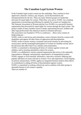 The Canadian Legal System Women
In the Canadian legal system women are the underdogs. They continue to face
oppression, domestic violence, pay inequity, social discrimination and
misrepresentation by the law. There are many feminist groups in Canada that
advocate for equal rights for women. When they were active, NAWL was a leading
organization in promoting and lobbying for equality for women in Canadian law.
The National Association of Women and the Law (NAWL) is a non profit feminist
organization that advocated for equal rights for women through the legal system. The
group is made of many members across Canada, representing lawyers, students and
other legal professional who shared an interest in feminist advocacy.
The association was founded in 1974 at a conference ... Show more content on
Helpwriting.net ...
NAWL works to end racism and colonialism, remove barriers faced by women with
disabilities and oppose all other forms of oppression and discrimination.
NAWL works to ensure women s economic and social security by advocating for
social justice and the meaningful participation of women in Canadian society and in
the decisions that affect their lives, families and communities.
NAWL is committed to eliminating all forms of violence against women and
children, and to ensuring reproductive choice for women.
NAWL is a collaborative women centered organization that strives to be regionally
representative, bilingual, and genuinely representative of marginalized women.
NAWL engages in well reasoned, informative, innovative research, lobbying and
popular education on issues relevant to women s lives and experiences. In developing
its policies and positions, NAWL applies an integrated feminist analysis that reflects
its commitment to ending all forms of discrimination against women.
NAWL is committed to working collectively and in coalition with other groups to
dismantle barriers to all women s equality.
There are number of
 