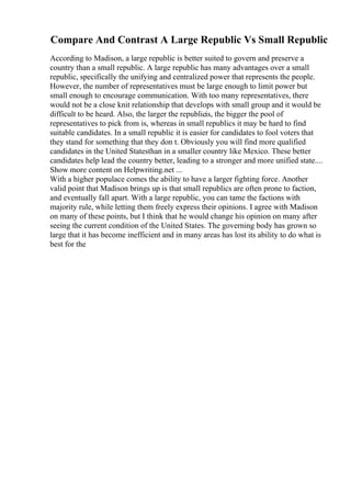 Compare And Contrast A Large Republic Vs Small Republic
According to Madison, a large republic is better suited to govern and preserve a
country than a small republic. A large republic has many advantages over a small
republic, specifically the unifying and centralized power that represents the people.
However, the number of representatives must be large enough to limit power but
small enough to encourage communication. With too many representatives, there
would not be a close knit relationship that develops with small group and it would be
difficult to be heard. Also, the larger the republicis, the bigger the pool of
representatives to pick from is, whereas in small republics it may be hard to find
suitable candidates. In a small republic it is easier for candidates to fool voters that
they stand for something that they don t. Obviously you will find more qualified
candidates in the United Statesthan in a smaller country like Mexico. These better
candidates help lead the country better, leading to a stronger and more unified state....
Show more content on Helpwriting.net ...
With a higher populace comes the ability to have a larger fighting force. Another
valid point that Madison brings up is that small republics are often prone to faction,
and eventually fall apart. With a large republic, you can tame the factions with
majority rule, while letting them freely express their opinions. I agree with Madison
on many of these points, but I think that he would change his opinion on many after
seeing the current condition of the United States. The governing body has grown so
large that it has become inefficient and in many areas has lost its ability to do what is
best for the
 