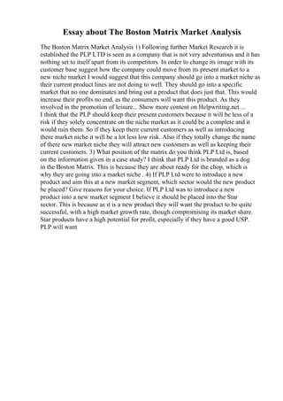 Essay about The Boston Matrix Market Analysis
The Boston Matrix Market Analysis 1) Following further Market Research it is
established the PLP LTD is seen as a company that is not very adventurous and it has
nothing set to itself apart from its competitors. In order to change its image with its
customer base suggest how the company could move from its present market to a
new niche market I would suggest that this company should go into a market niche as
their current product lines are not doing to well. They should go into a specific
market that no one dominates and bring out a product that does just that. This would
increase their profits no end, as the consumers will want this product. As they
involved in the promotion of leisure... Show more content on Helpwriting.net ...
I think that the PLP should keep their present customers because it will be less of a
risk if they solely concentrate on the niche market as it could be a complete and it
would ruin them. So if they keep there current customers as well as introducing
there market niche it will be a lot less low risk. Also if they totally change the name
of there new market niche they will attract new customers as well as keeping their
current customers. 3) What position of the matrix do you think PLP Ltd is, based
on the information given in a case study? I think that PLP Ltd is branded as a dog
in the Boston Matrix. This is because they are about ready for the chop, which is
why they are going into a market niche . 4) If PLP Ltd were to introduce a new
product and aim this at a new market segment, which sector would the new product
be placed? Give reasons for your choice. If PLP Ltd was to introduce a new
product into a new market segment I believe it should be placed into the Star
sector. This is because as it is a new product they will want the product to be quite
successful, with a high market growth rate, though compromising its market share.
Star products have a high potential for profit, especially if they have a good USP.
PLP will want
 