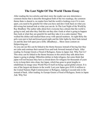The Last Night Of The World Theme Essay
After reading the two articles and short story the reader can now determine a
common theme that is describe throughout both of the two readings, the common
theme thats is shared is, no matter how bad the world is looking even if it is torn
apart, you need to be grateful for what you have and don t look back on what you
did wrong but instead look at what you can do. In The Last Night of the World by
Ray Bradbury The author talks about how everyone has a dream that the world is
going to end, and after they find this out they don t look at what is going to happen
they look at what they are grateful for and they take it in a calm manner They
washed the dishes and stacked them away with special neatness. At eight thirty the
girls were put to bed and kissed good night and the little lights by their beds turned
on and the door left open just a trifle. (Bradbury).... Show more content on
Helpwriting.net ...
As you can see this can be linked to the theme because instead of having fear they
are calm and continue their normal lives and look forward instead of back. After
reading As Europe Greets a Flood of Refugees, Some in Japan Ask: Why Not Us?
This story can be linked to the theme because in this article they talk about how
Japan is going to pledge 200millon dollars to help refugees, but some think that
japan will not because they have a closed doors for refugees for thousands of years
to try to keep their sites clean, but Japan, which has gone to great lengths to
rehabilitate its image since World War II itself on being a good global citizen. It is
one of the largest aid donors in the world. Last year Japan gave $181.6 million to
the United Nations High Commissioner or Refugees, making it second only to the
instead of back. After reading As Europe Greets a Flood of Refugees, Some in Japan
Ask: Why Not
 