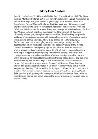 Glory Film Analysis
Equality: Inclusive of All Give em hell fifty four! Edward Zwick s 1989 film Glory,
starring: Matthew Broderick as Colonel Robert Gould Shaw, Denzel Washington as
Private Silas Trip, Morgan Freeman as gravedigger John Rawlins, and Andre
Braughter as Private Thomas Searls is a Civil War portrayal of the courage and
sacrifice displayed by the 54th Volunteer Regiment of Massachusetts. From the
infancy of their inception in Boston, through the carnage they endured at the Battle of
Fort Wagner in South Carolina, members of the little known 54th Regiment
ultimately achieve glorythrough a cumulative effort. The film Glory couples the
guidance of inspirational mentors with impeccable execution of sound and pacing
techniques, to convey through... Show more content on Helpwriting.net ...
Furthermore, one can achieve glory through mentorship, courage, and the
acceptance of others wishing to assimilate to a necessary cause. In the picture,
Colonel Robert Shaw subsequently rips his pay, after his men are paid slave
wages. Moreover, Shaw equips the men with official Union colors and uniform,
after Trip is whipped for leaving camp to find boots. Finally, he displays the
courage necessary to stand up to officers of greater prestige, when his men are
solely being used for manual labor and the destruction of residences. The man who
knew no family, Private Silas Trip, is also a reflection of the aforementioned
theme. Following the eloquent sermon delivered by Sergeant Major Rawlins,
Private Trip gives a heartfelt speech in the midst of the upcoming Battle of Fort
Wagner, proclaiming, Y all the onliest family I got . . . I love the 54 . . . Ain t much
a matter what happen tomorrow because we men ain t we. Subsequently, Private
Trip, previously a key antagonist in the plot, vicariously embodies Shaw, when he
leads the men onward and uphill, seeking the higher ground, after Colonel Shaw is
shot and killed
 