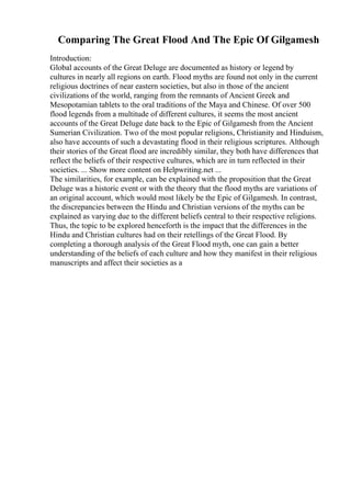 Comparing The Great Flood And The Epic Of Gilgamesh
Introduction:
Global accounts of the Great Deluge are documented as history or legend by
cultures in nearly all regions on earth. Flood myths are found not only in the current
religious doctrines of near eastern societies, but also in those of the ancient
civilizations of the world, ranging from the remnants of Ancient Greek and
Mesopotamian tablets to the oral traditions of the Maya and Chinese. Of over 500
flood legends from a multitude of different cultures, it seems the most ancient
accounts of the Great Deluge date back to the Epic of Gilgamesh from the Ancient
Sumerian Civilization. Two of the most popular religions, Christianity and Hinduism,
also have accounts of such a devastating flood in their religious scriptures. Although
their stories of the Great flood are incredibly similar, they both have differences that
reflect the beliefs of their respective cultures, which are in turn reflected in their
societies. ... Show more content on Helpwriting.net ...
The similarities, for example, can be explained with the proposition that the Great
Deluge was a historic event or with the theory that the flood myths are variations of
an original account, which would most likely be the Epic of Gilgamesh. In contrast,
the discrepancies between the Hindu and Christian versions of the myths can be
explained as varying due to the different beliefs central to their respective religions.
Thus, the topic to be explored henceforth is the impact that the differences in the
Hindu and Christian cultures had on their retellings of the Great Flood. By
completing a thorough analysis of the Great Flood myth, one can gain a better
understanding of the beliefs of each culture and how they manifest in their religious
manuscripts and affect their societies as a
 