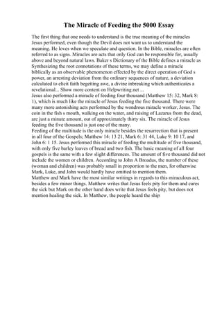 The Miracle of Feeding the 5000 Essay
The first thing that one needs to understand is the true meaning of the miracles
Jesus performed, even though the Devil does not want us to understand the
meaning. He loves when we speculate and question. In the Bible, miracles are often
referred to as signs. Miracles are acts that only God can be responsible for, usually
above and beyond natural laws. Baker s Dictionary of the Bible defines a miracle as
Synthesizing the root connotations of these terms, we may define a miracle
biblically as an observable phenomenon effected by the direct operation of God s
power, an arresting deviation from the ordinary sequences of nature, a deviation
calculated to elicit faith begetting awe, a divine inbreaking which authenticates a
revelational... Show more content on Helpwriting.net ...
Jesus also performed a miracle of feeding four thousand (Matthew 15: 32, Mark 8:
1), which is much like the miracle of Jesus feeding the five thousand. There were
many more astonishing acts performed by the wondrous miracle worker, Jesus. The
coin in the fish s mouth, walking on the water, and raising of Lazarus from the dead,
are just a minute amount, out of approximately thirty six. The miracle of Jesus
feeding the five thousand is just one of the many.
Feeding of the multitude is the only miracle besides the resurrection that is present
in all four of the Gospels; Matthew 14: 13 21, Mark 6: 31 44, Luke 9: 10 17, and
John 6: 1 15. Jesus performed this miracle of feeding the multitude of five thousand,
with only five barley loaves of bread and two fish. The basic meaning of all four
gospels is the same with a few slight differences. The amount of five thousand did not
include the women or children. According to John A Broadus, the number of these
(woman and children) was probably small in proportion to the men, for otherwise
Mark, Luke, and John would hardly have omitted to mention them.
Matthew and Mark have the most similar writings in regards to this miraculous act,
besides a few minor things. Matthew writes that Jesus feels pity for them and cures
the sick but Mark on the other hand does write that Jesus feels pity, but does not
mention healing the sick. In Matthew, the people heard the ship
 