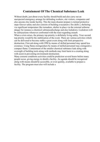 Containment Of The Chemical Substance Leak
Without doubt, just about every facility should build and also carry out an
unexpected emergency arrange for defending workers, site visitors, companies and
also anyone else inside facility. This the main disaster prepare is termed protective
steps forever safety and also consists of building evacuation ( fire drills ), sheltering
via significant temperature like tornadoes, shelter in place via the external airborne
danger for instance a chemical substancedischarge and also lockdown. Lockdown will
be safetyactions whenever confronted with the react regarding assault.
When a crisis arises, the primary top priority is definitely living safety. Your second
top priority would be the stabilization of the event. There are various activities which
can be delivered to become stable a great event along with limit prospective
destruction. First aid along with CPR by means of skilled personnel may spend less
existence. Using flame extinguishers by means of skilled personnel may extinguish a
compact flame. Containment of the smaller chemical substance leak along with
oversight of building tools along with methods may limit harm to a creating along
with assist in preventing environment destruction.
Many extreme conditions activities could be prediction several hours before many
people occur, giving energy to shield a facility. An agenda should be recognized
along with means should be accessible, or even quickly, available to prepare a
facility. The program must also will include a
 