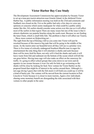 Victor Harbor Bay Case Study
The Development Assessment Commission has approved plans by Oceanic Victor
to set up a tuna pen tourist attraction near Granite Island, in the sheltered Victor
Harbor bay. A public information meeting was held on the 23rd and comments and
feedback was closed on the 31st so the public had only a few days to voice any
opinions or concerns which seems inadequate for what could be a public safety
matter like this. SA surfers should consider some action over this one as it will affect
most of the surfers in that region There are many issues but one of the issue is that it
attracts sharksinto our popular beaches along the south coast. Because we are feeding
the tuna Chum, which is small little fish. The problem is that it will affect our Tourist,
... Show more content on Helpwriting.net ...
The sight from the top of Kleinig s hill as you come into Victor will just be
wrecked because of this massive big tank that will be going in the middle of the
ocean. As the tourist enter our beautiful town all they will see is a pristine view.
There is five tonne of critically endangered Southern Bluefin tune in cages for
entertainment the only thing that it will entertain is sharks and seals because
there will be more feed for them, not only will it feed the sharks and seals it will
leave waste from fish and sediment ion the bottom of the ocean which will kill the
sea grass below. Having tuna cage will also make an effect on the causeway for
traffic. It s going to affect school groups that come down to our town and do
aquatics in our oceans because it won t be safe for kids to go swimming as the
sharks will be close by looking for feed. New venture for Victor Harbor on the
proposal board that might be of interest to the surfers around there. Although it s
not cage diving I guess that with the fish stock it will hold you could say it will be
a kind of barley pot. The venture will be moved from the current location in Port
Lincoln to Victor because it is closer to more tourists, Again a few individuals
chasing some monetary benefit are disregarding the risks associated with their
venture to other people in the same
 
