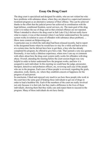 Essay On Drug Court
The drug court is specialized and designed for adults, who are not violent but who
have problems with substance abuse, where they are placed in a supervised intensive
treatment program as an alternative sentence of their offense. This can be achieved
thanks to the effort that the judicial power has achieved in coordination with the
legal defense, conditional freedom, social services, etc. The main goal of the drug
court is to reduce the use of drugs and so that criminal offenses are not repeated.
When I attended to observe the drug court in Salt Lake City,I did not really know
what to expect, it was at that moment where I can better understand how the justice
system works in relation to cases of offenders with substance abuse problems. ...
Show more content on Helpwriting.net ...
A particular case in which the individual had been released recently, had to report
to the designated home where he would have to stay for a while and had to arrive
at a certain time, but he did not have how to get there, a boy who has already
completed his program, he offered to give him a ride. That seemed a very nice gesture.
Personally, it was really a fabulous experience, where now I can say or comment
with others about how the drug court system really works for offenders with drug
abuse. Overall, attending the meeting before the court session began was very
helpful in order to better understand how the program works, and how it is
assigned to each individual. In this meeting we could hear the judge, prosecutor,
therapist, detectives and probation officers, etc, reviewing each case of the people
who are in the program. Each case of these people is reviewed, regarding the goals,
education, work, family, etc. where they establish concern or happiness for the
progress of each person.
In conclusion, I liked and enjoyed very much to see how these people who work in
the court have the same goal of helping these individuals to get out of drugs in
order to lead a healthier life. Each of the members of the court are really involved
not only because it is their job, but they mark a difference in the lives of these
individuals, showing them that they really care and expect them to succeed in the
program. Many of these individuals do not have family
 