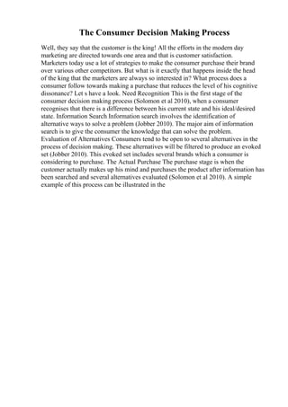 The Consumer Decision Making Process
Well, they say that the customer is the king! All the efforts in the modern day
marketing are directed towards one area and that is customer satisfaction.
Marketers today use a lot of strategies to make the consumer purchase their brand
over various other competitors. But what is it exactly that happens inside the head
of the king that the marketers are always so interested in? What process does a
consumer follow towards making a purchase that reduces the level of his cognitive
dissonance? Let s have a look. Need Recognition This is the first stage of the
consumer decision making process (Solomon et al 2010), when a consumer
recognises that there is a difference between his current state and his ideal/desired
state. Information Search Information search involves the identification of
alternative ways to solve a problem (Jobber 2010). The major aim of information
search is to give the consumer the knowledge that can solve the problem.
Evaluation of Alternatives Consumers tend to be open to several alternatives in the
process of decision making. These alternatives will be filtered to produce an evoked
set (Jobber 2010). This evoked set includes several brands which a consumer is
considering to purchase. The Actual Purchase The purchase stage is when the
customer actually makes up his mind and purchases the product after information has
been searched and several alternatives evaluated (Solomon et al 2010). A simple
example of this process can be illustrated in the
 