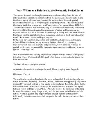 Walt Whitman s Relation to the Romantic Period Essay
The time of Romanticism brought upon many trends extending from the idea of
individualism as a rebellious separation from the classics, an idealistic outlook and
finally to a strong religious base. Most of the writers of the Romantic period
followed Pantheism God is everything and everything is God ... the world is either
identical with God or in some way a self expression of his nature (Owen 1971: 74).
The idea of Pantheism was that everything in the world worked in unity. In some of
the works of the Romantic period the expression of nature and humans are not
separate entities, but one in the same. Even though in reality it did not work this way
Pantheism was the ideal of most these writers and idealism in itself was yet another
trend... Show more content on Helpwriting.net ...
In the poem he veers from any pattern and words like, abject louse, and maggot,
followed his reputation of having an angry diction. His work is completely
impulsive which was seen as exotic and passionate, which certainly reflected the
period. In his poetry he was said by Norton to stay away from, making any sense or
reason, (Saintsbury, 50).
Walt Whitman also had a strong emphasis on religion as well. In most of his poetry,
including `Faces Whitman tended to speak of sprits and in this particular poem; the
Lord and the soul.
The Lord advances, and yet advances;
Always the shadow in front always the reach d hand bringing up the laggards.
(Whitman, `Faces )
The soul is also mentioned earlier in the poem as beautiful, despite the faces he sees
which are at most despising, (Whitman, `Faces ). Whitman was apparently very much
intrigued by the soul, he tried to find a path, to the soul even though he admits that he
was not sure what the soul was. However, he was determined he would find a path
between reality and their souls, (Allen, 192). Like most of the pantheists of his time
he wanted to connect many things, reality and the soul; even individualism and the
nation. Whitman quoted, The empowerments of each element of the country
individually but at the same time their merger in the collective empowerment of the
nation
 