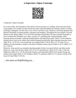 A Superstar s Open Contempt
A Superstar s Open Contempt
For various folks, the description of the nature of Jesus prevails as a yielding, meek man that merely
wants people to be morally, loving toward each other; notwithstanding, this analogy surfaces as being
insultingly inadequate. For this man, if you want to call Him a man, shined as a towering superstar and
labored continually to tolerate people s ignorance and stupidity. Throughout the four gospels, from the
Sermon on the Mount (Matt 5 7), to all of His teachings and parables, He does expound on people to
strive to better their brotherly love, ethics, morals, etc., speaking quite compassionately; while
focusing mainly on people s spiritual transformations, becoming born again. (John 3:3) Nevertheless,
looking closer, there occur matters that exhibit disregard and possibly open contempt numerous times
(Matt 10:21, 10:34 38), even towards His own mother (Matt 12:46 50, Mar 3:31 35, John 2:4); in
addition, He demonstrates a temper to the point of killing a barren fig tree (Matt 21:18 21; Mark 11:12
14; 11:20 21).
Moreover, Jesus persists as constantly attacking people for their erroneous beliefs, and other unruly
behaviors; such as the Scribes, (Matt 5:20, 23:14 15), the Pharisees, (Matt 23:25, Luke 11:44); the
Sadducees, (Matt 16:11 12). He discredits Gentiles, and Samaritans (Matt 10:5); people buying and
selling in the temple (Matt 21:12); heathens (Matt 6:7); publicans (Matt 18:17); anyone outside of the
house of Israel (Matt 15:24 26);
... Get more on HelpWriting.net ...
 