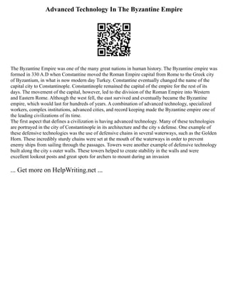 Advanced Technology In The Byzantine Empire
The Byzantine Empire was one of the many great nations in human history. The Byzantine empire was
formed in 330 A.D when Constantine moved the Roman Empire capital from Rome to the Greek city
of Byzantium, in what is now modern day Turkey. Constantine eventually changed the name of the
capital city to Constantinople. Constantinople remained the capital of the empire for the rest of its
days. The movement of the capital, however, led to the division of the Roman Empire into Western
and Eastern Rome. Although the west fell, the east survived and eventually became the Byzantine
empire, which would last for hundreds of years. A combination of advanced technology, specialized
workers, complex institutions, advanced cities, and record keeping made the Byzantine empire one of
the leading civilizations of its time.
The first aspect that defines a civilization is having advanced technology. Many of these technologies
are portrayed in the city of Constantinople in its architecture and the city s defense. One example of
these defensive technologies was the use of defensive chains in several waterways, such as the Golden
Horn. These incredibly sturdy chains were set at the mouth of the waterways in order to prevent
enemy ships from sailing through the passages. Towers were another example of defensive technology
built along the city s outer walls. These towers helped to create stability in the walls and were
excellent lookout posts and great spots for archers to mount during an invasion
... Get more on HelpWriting.net ...
 